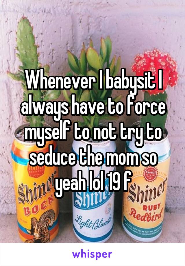 Whenever I babysit I always have to force myself to not try to seduce the mom so yeah lol 19 f