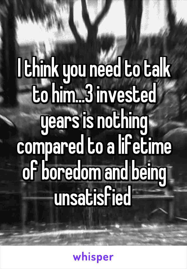 I think you need to talk to him...3 invested years is nothing compared to a lifetime of boredom and being unsatisfied 