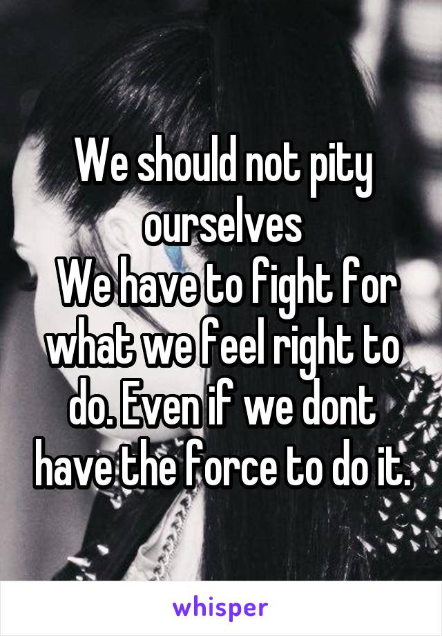 We should not pity ourselves
 We have to fight for what we feel right to do. Even if we dont have the force to do it.