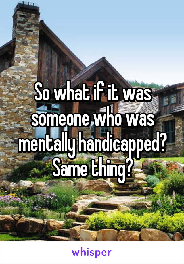 So what if it was someone who was mentally handicapped?
Same thing?