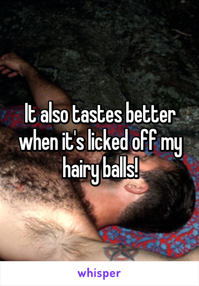 It also tastes better when it's licked off my hairy balls!