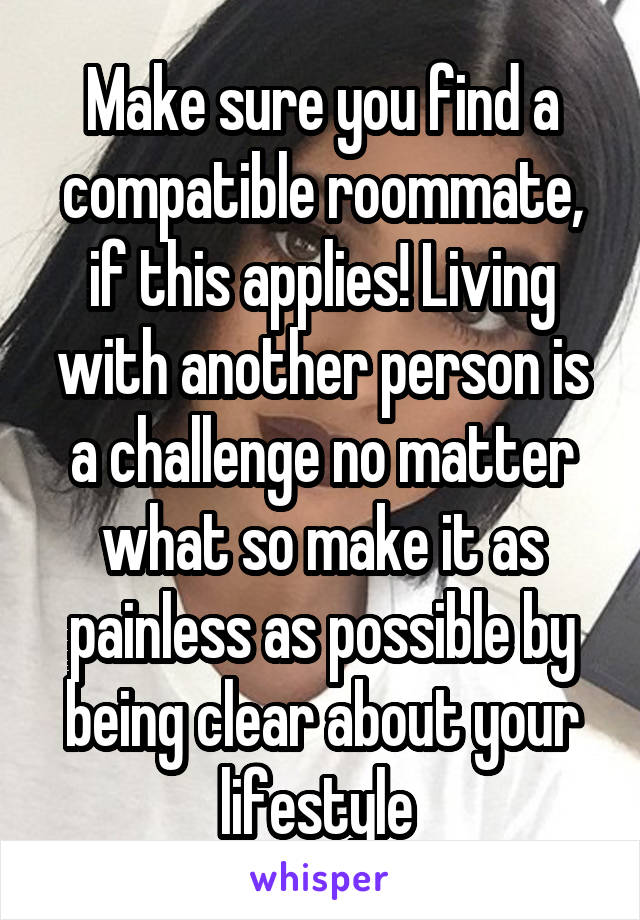 Make sure you find a compatible roommate, if this applies! Living with another person is a challenge no matter what so make it as painless as possible by being clear about your lifestyle 