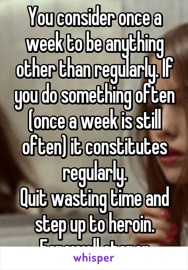 You consider once a week to be anything other than regularly. If you do something often (once a week is still often) it constitutes regularly.
Quit wasting time and step up to heroin.
Farewell stoner
