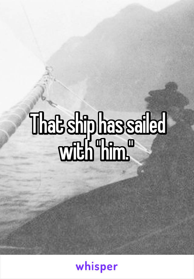 That ship has sailed with "him." 