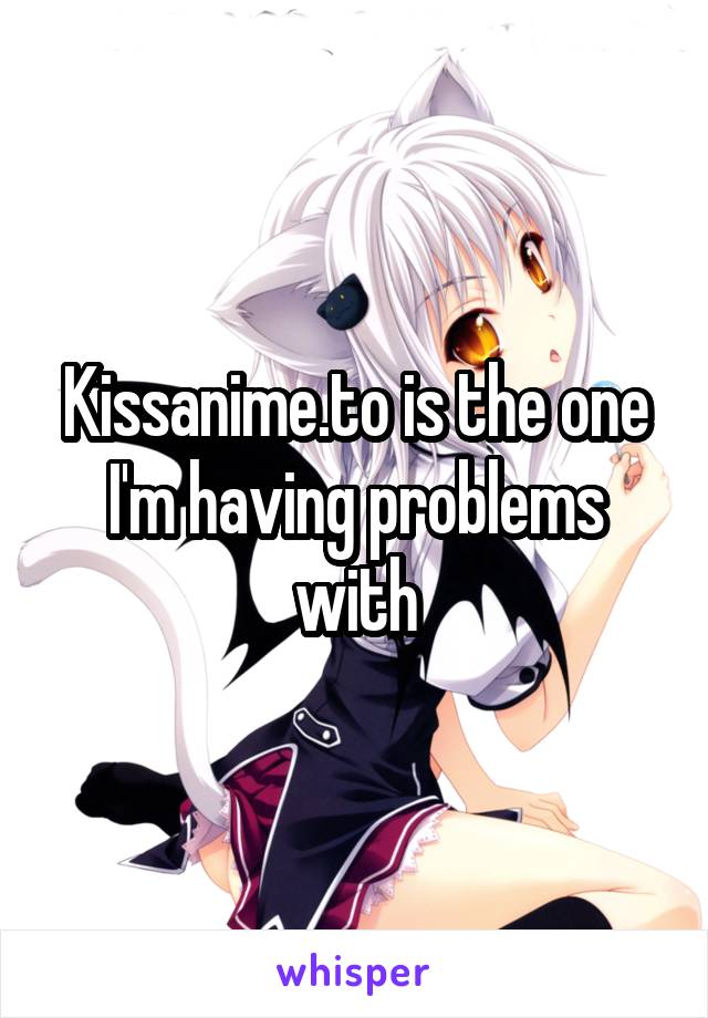 Kissanime.to is the one I'm having problems with