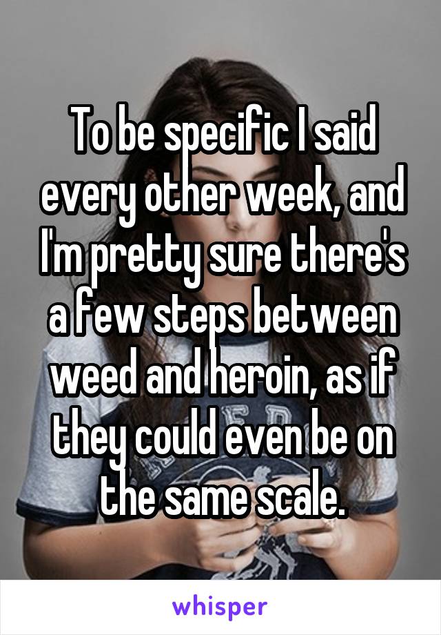 To be specific I said every other week, and I'm pretty sure there's a few steps between weed and heroin, as if they could even be on the same scale.