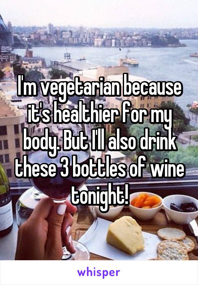 I'm vegetarian because it's healthier for my body. But I'll also drink these 3 bottles of wine tonight!