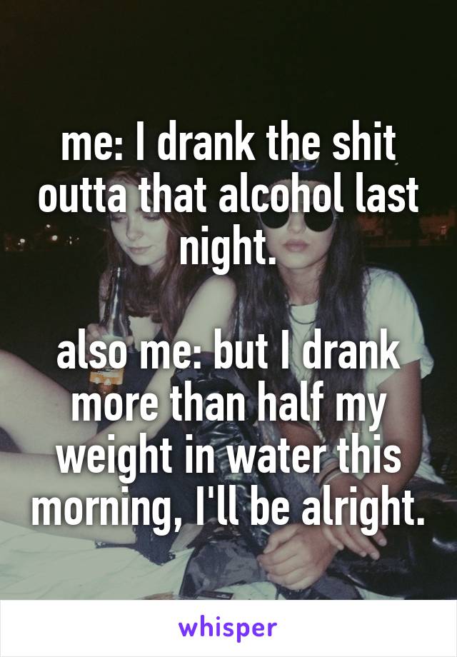 me: I drank the shit outta that alcohol last night.

also me: but I drank more than half my weight in water this morning, I'll be alright.