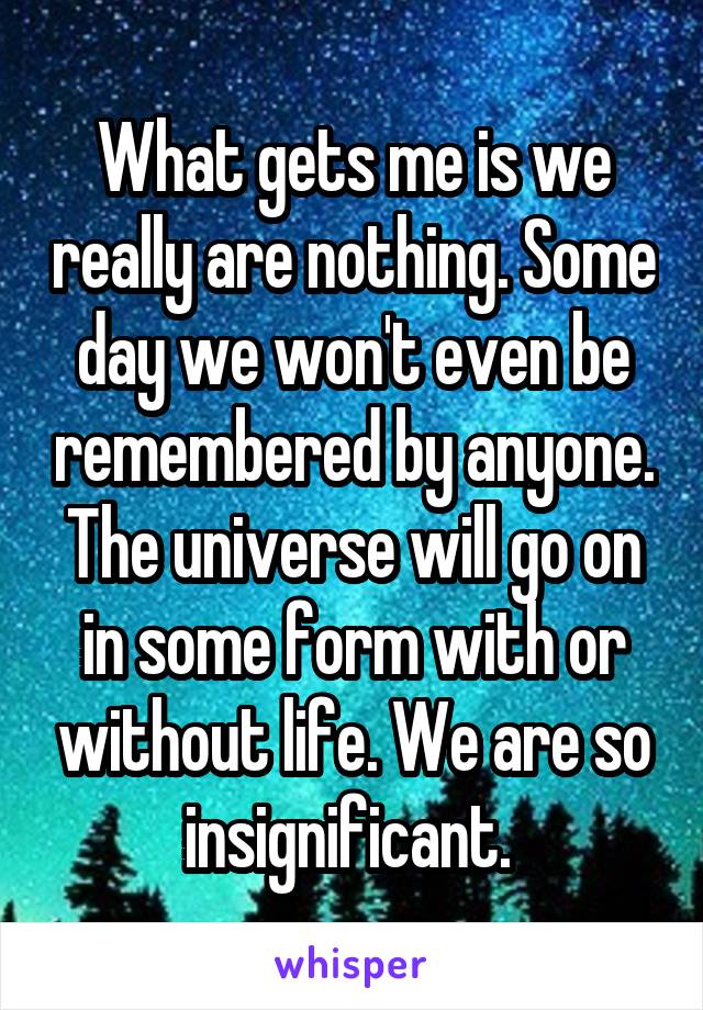 What gets me is we really are nothing. Some day we won't even be remembered by anyone. The universe will go on in some form with or without life. We are so insignificant. 