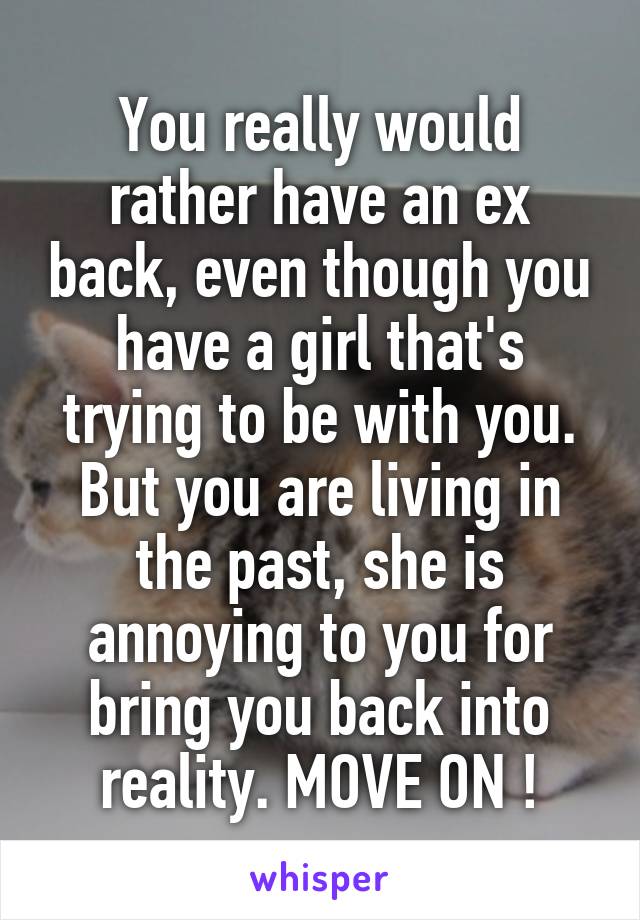 You really would rather have an ex back, even though you have a girl that's trying to be with you. But you are living in the past, she is annoying to you for bring you back into reality. MOVE ON !