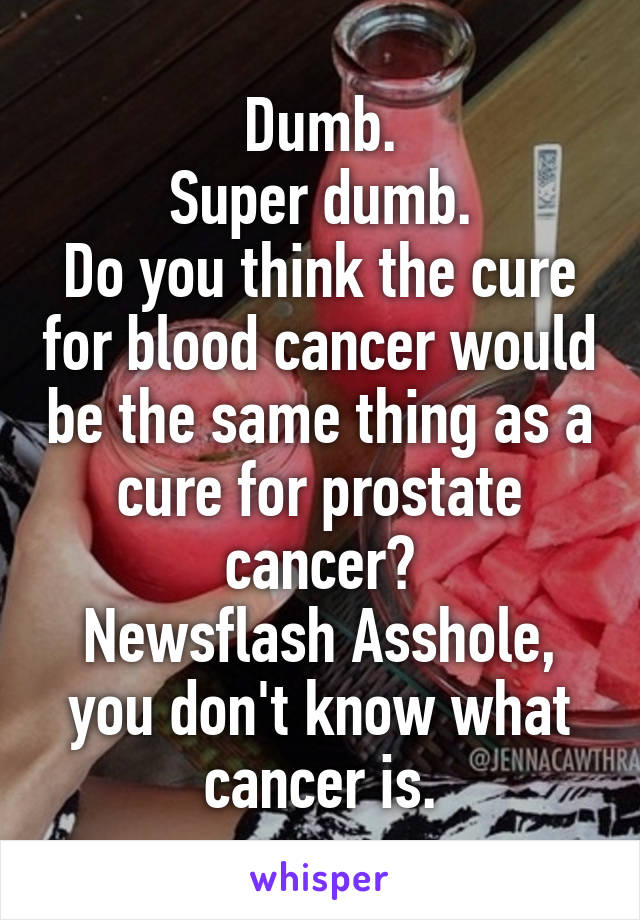 Dumb.
Super dumb.
Do you think the cure for blood cancer would be the same thing as a cure for prostate cancer?
Newsflash Asshole, you don't know what cancer is.