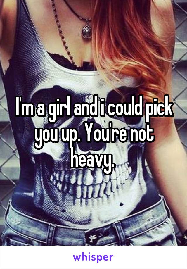 I'm a girl and i could pick you up. You're not heavy. 