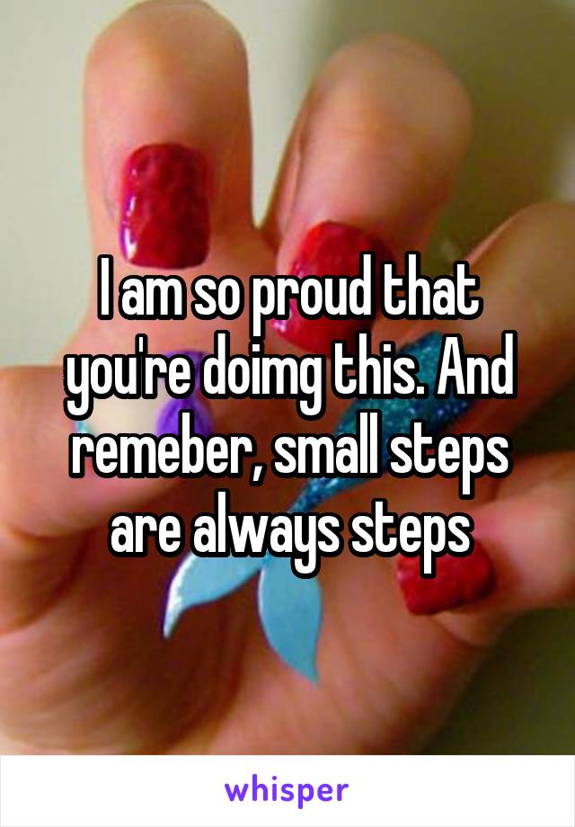 I am so proud that you're doimg this. And remeber, small steps are always steps