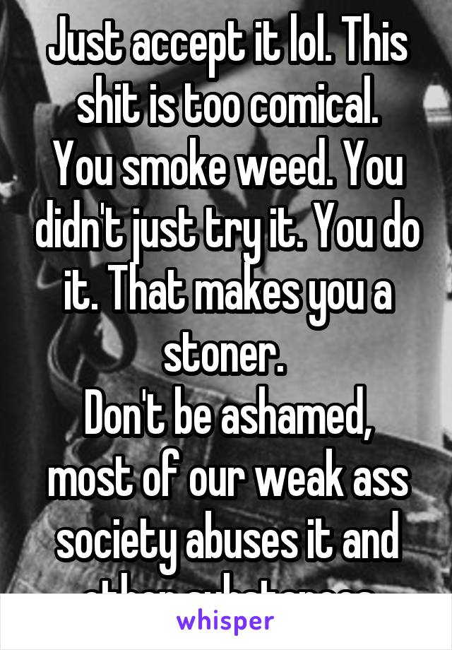 Just accept it lol. This shit is too comical.
You smoke weed. You didn't just try it. You do it. That makes you a stoner. 
Don't be ashamed, most of our weak ass society abuses it and other substances