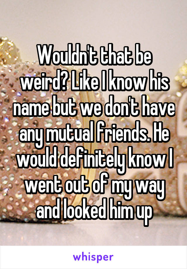 Wouldn't that be weird? Like I know his name but we don't have any mutual friends. He would definitely know I went out of my way and looked him up