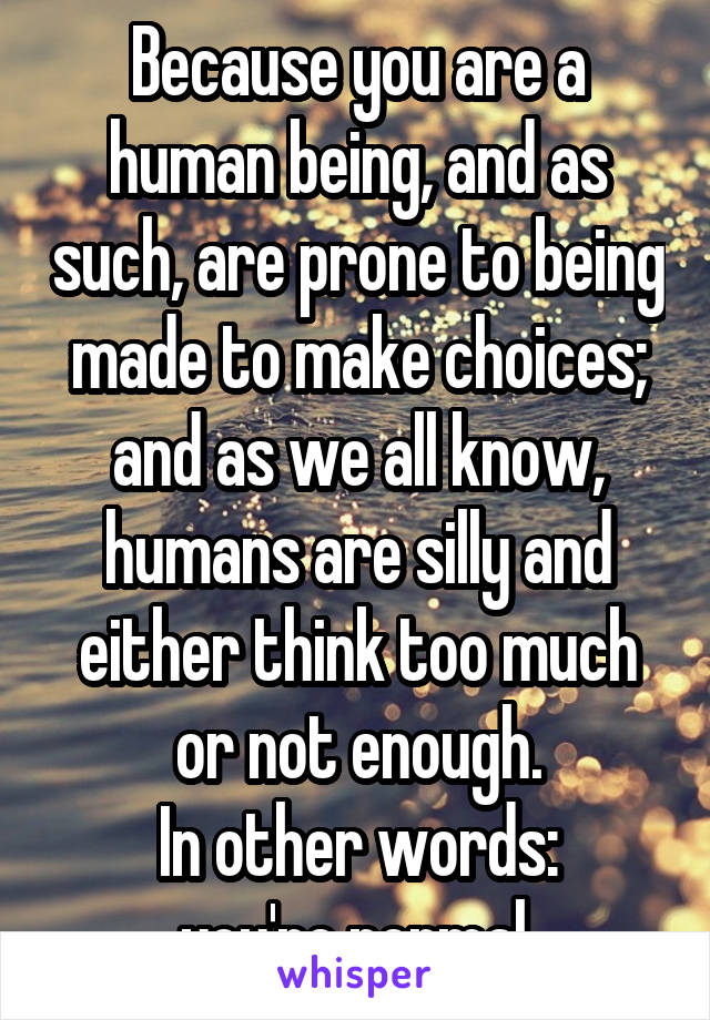 Because you are a human being, and as such, are prone to being made to make choices; and as we all know, humans are silly and either think too much or not enough.
In other words:
you're normal.