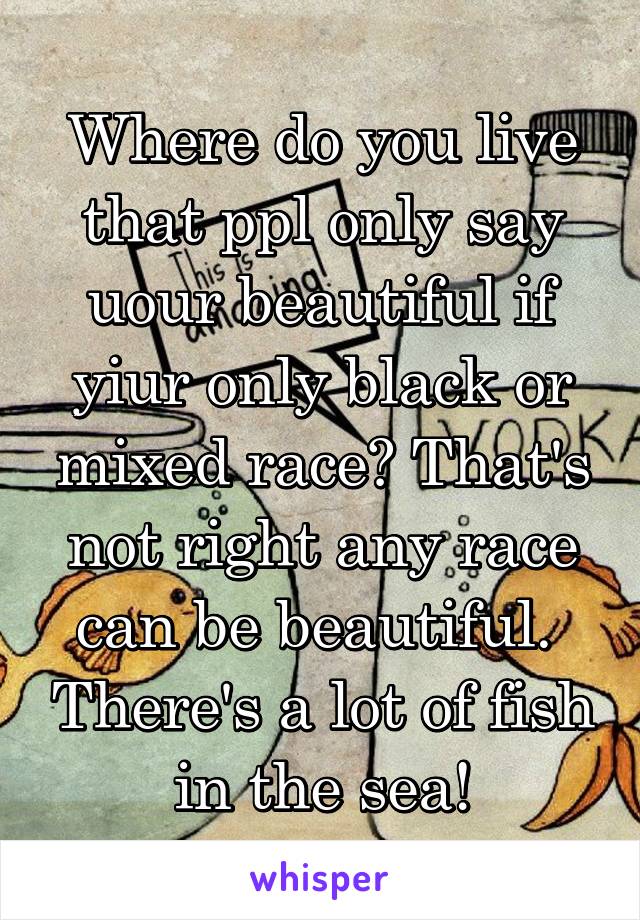 Where do you live that ppl only say uour beautiful if yiur only black or mixed race? That's not right any race can be beautiful.  There's a lot of fish in the sea!