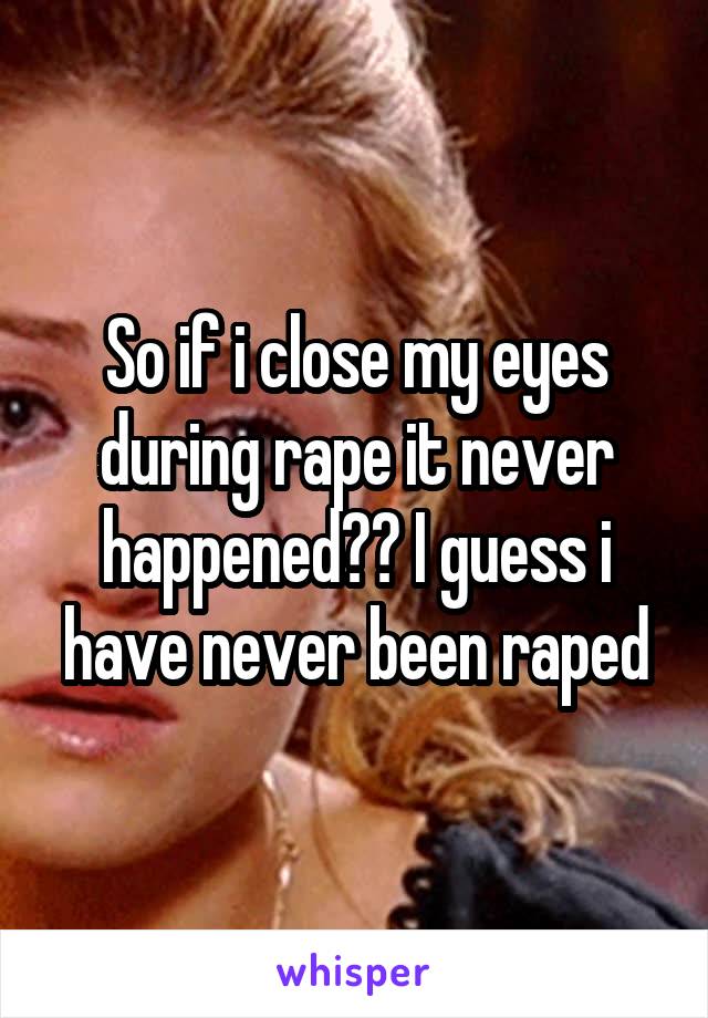 So if i close my eyes during rape it never happened?? I guess i have never been raped