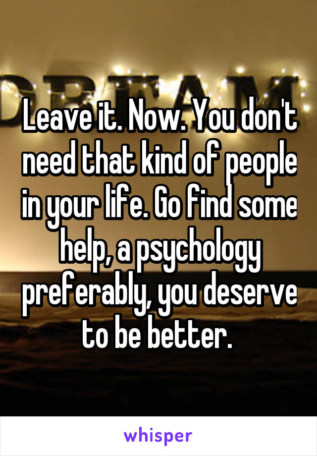 Leave it. Now. You don't need that kind of people in your life. Go find some help, a psychology preferably, you deserve to be better. 