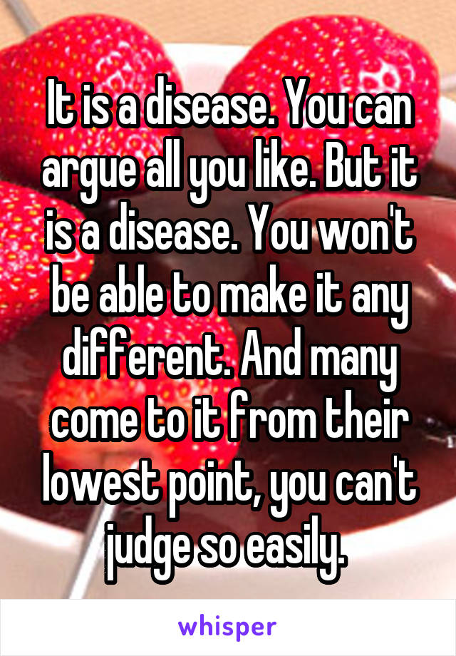 It is a disease. You can argue all you like. But it is a disease. You won't be able to make it any different. And many come to it from their lowest point, you can't judge so easily. 