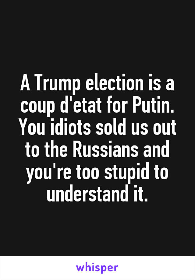 A Trump election is a coup d'etat for Putin. You idiots sold us out to the Russians and you're too stupid to understand it.