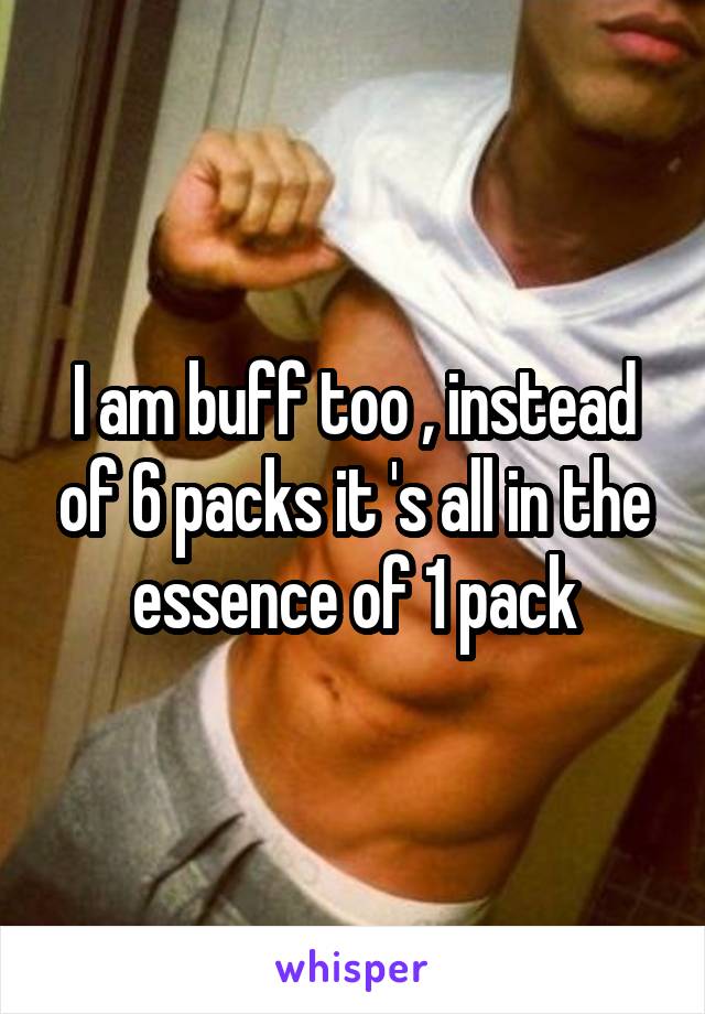 I am buff too , instead of 6 packs it 's all in the essence of 1 pack