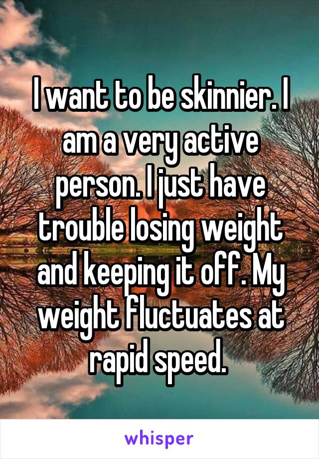 I want to be skinnier. I am a very active person. I just have trouble losing weight and keeping it off. My weight fluctuates at rapid speed. 