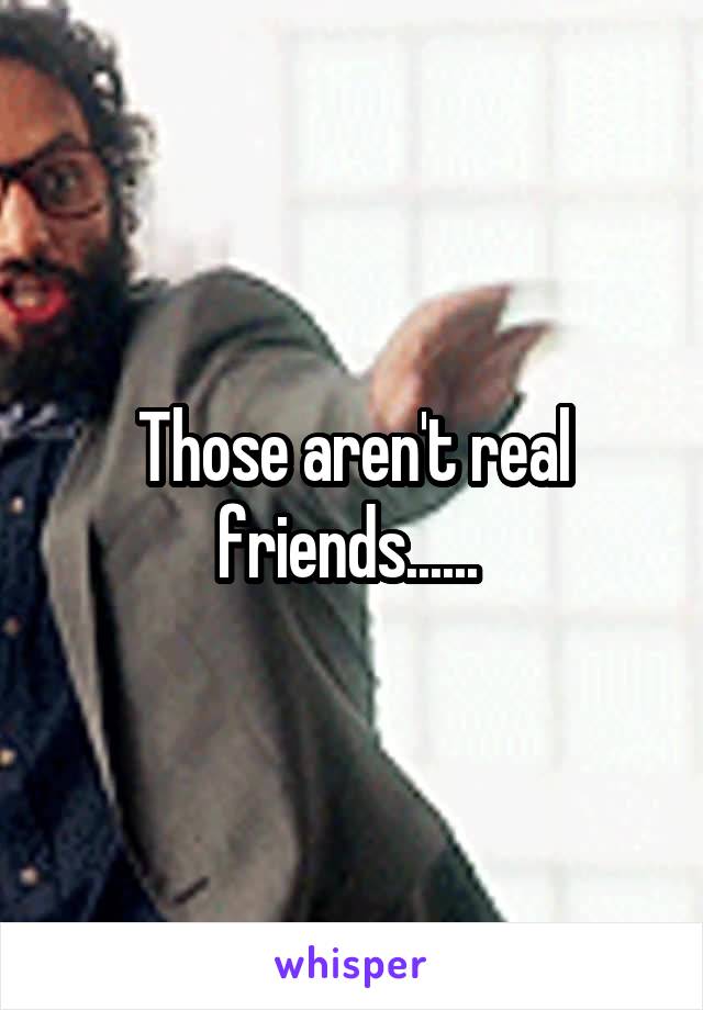 Those aren't real friends...... 
