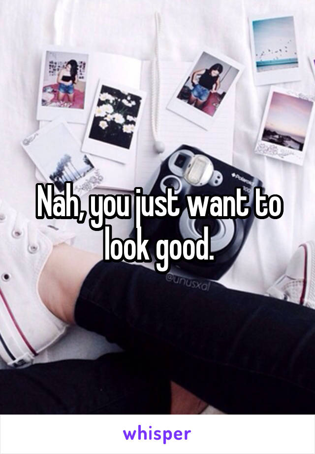 Nah, you just want to look good.