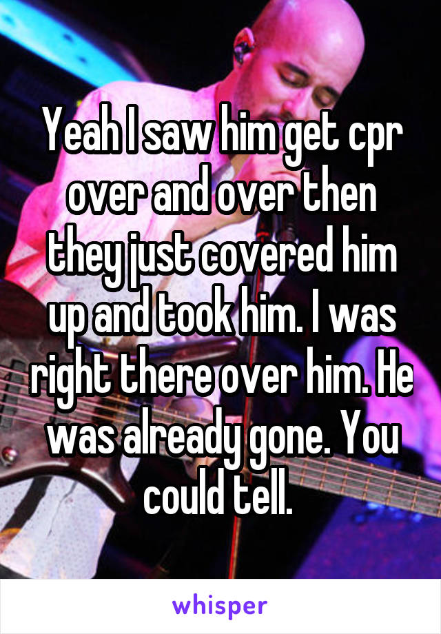 Yeah I saw him get cpr over and over then they just covered him up and took him. I was right there over him. He was already gone. You could tell. 