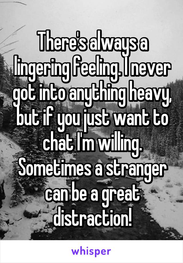 There's always a lingering feeling. I never got into anything heavy, but if you just want to chat I'm willing. Sometimes a stranger can be a great distraction!