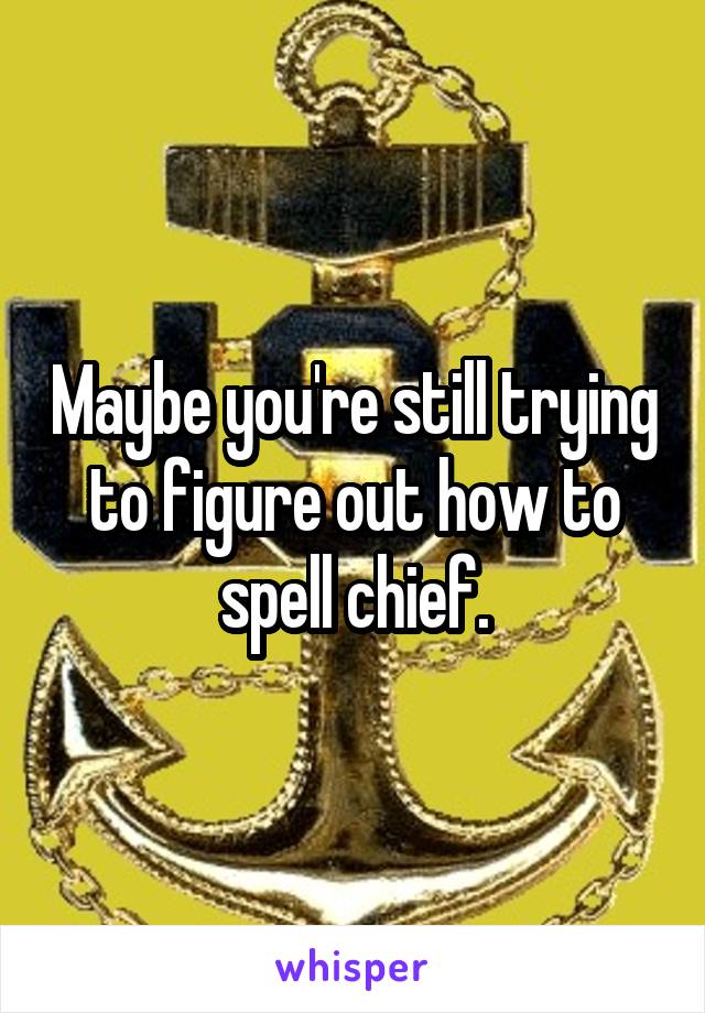 Maybe you're still trying to figure out how to spell chief.
