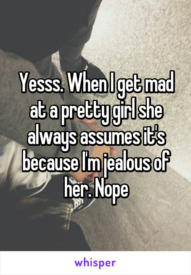 Yesss. When I get mad at a pretty girl she always assumes it's because I'm jealous of her. Nope