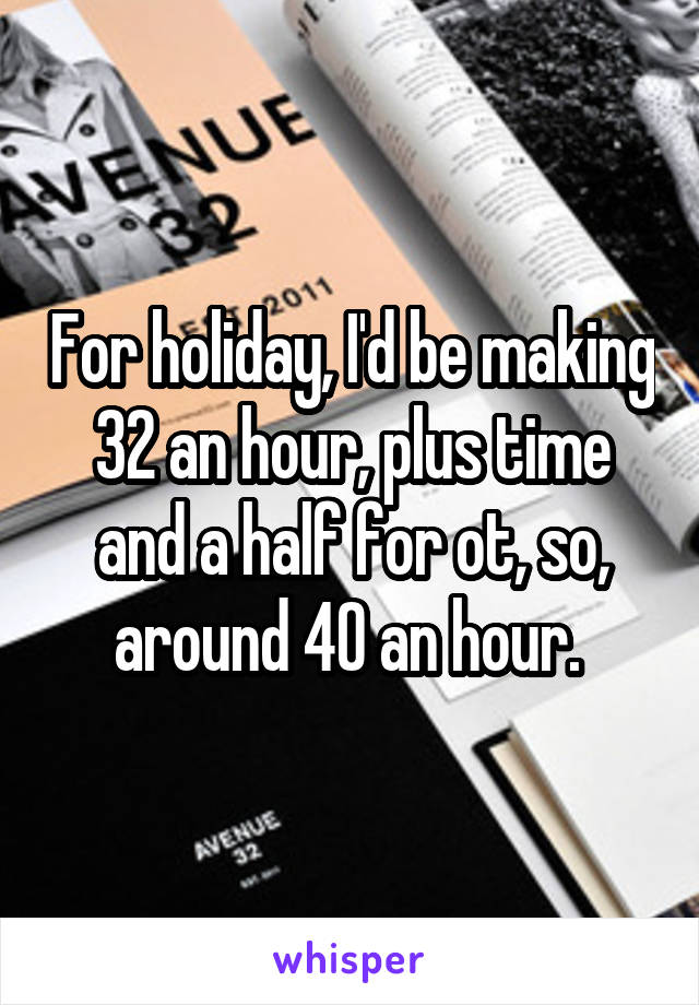 For holiday, I'd be making 32 an hour, plus time and a half for ot, so, around 40 an hour. 