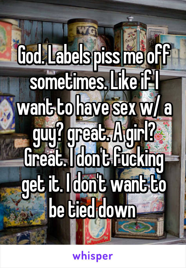 God. Labels piss me off sometimes. Like if I want to have sex w/ a guy? great. A girl? Great. I don't fucking get it. I don't want to be tied down 