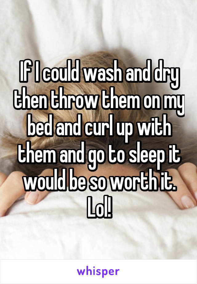 If I could wash and dry then throw them on my bed and curl up with them and go to sleep it would be so worth it. Lol!