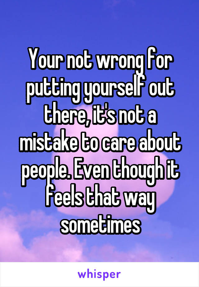 Your not wrong for putting yourself out there, it's not a mistake to care about people. Even though it feels that way sometimes