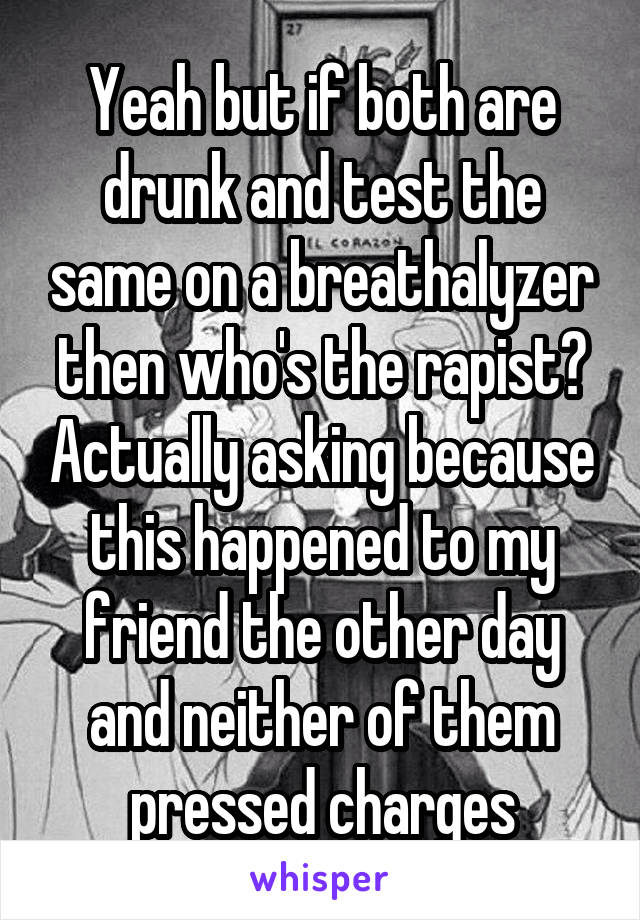 Yeah but if both are drunk and test the same on a breathalyzer then who's the rapist? Actually asking because this happened to my friend the other day and neither of them pressed charges