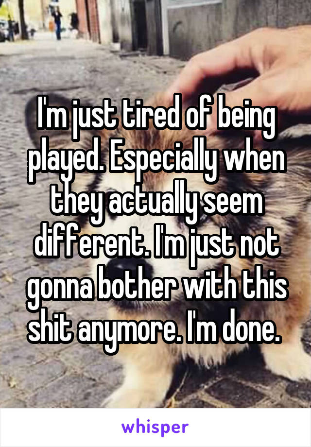 I'm just tired of being played. Especially when they actually seem different. I'm just not gonna bother with this shit anymore. I'm done. 