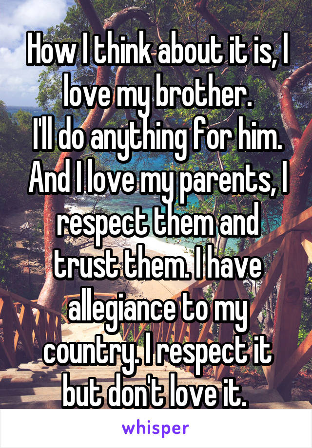 How I think about it is, I love my brother.
I'll do anything for him. And I love my parents, I respect them and trust them. I have allegiance to my country. I respect it but don't love it. 