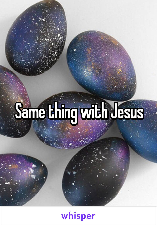 Same thing with Jesus