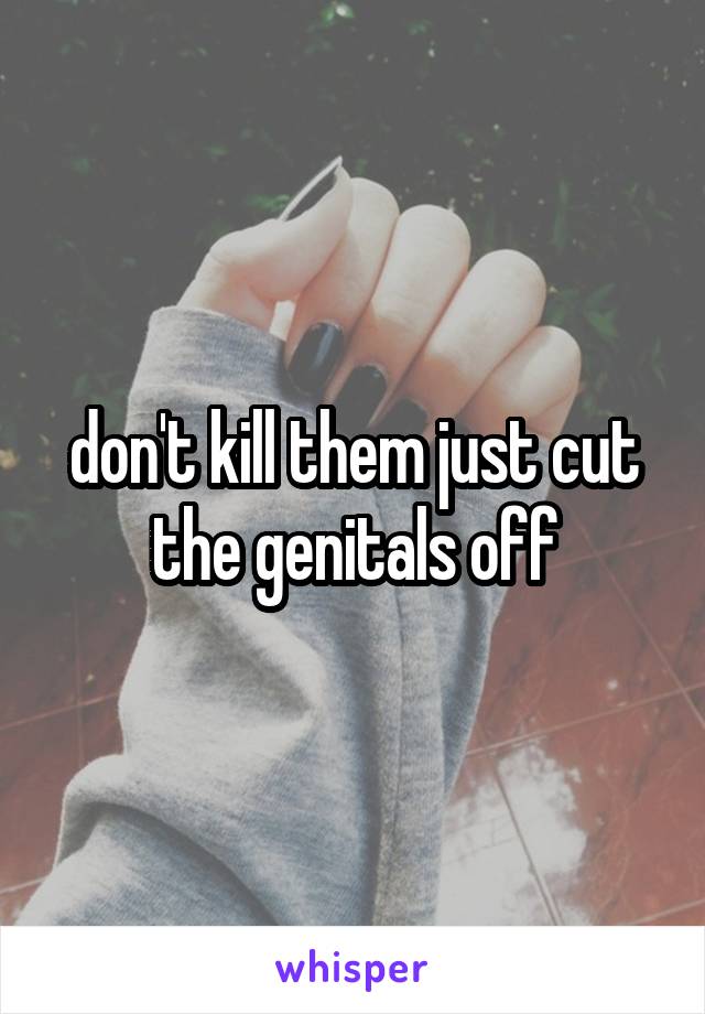 don't kill them just cut the genitals off