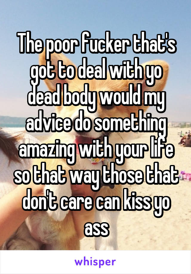 The poor fucker that's got to deal with yo dead body would my advice do something amazing with your life so that way those that don't care can kiss yo ass