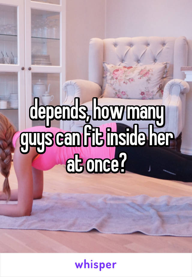 depends, how many guys can fit inside her at once?