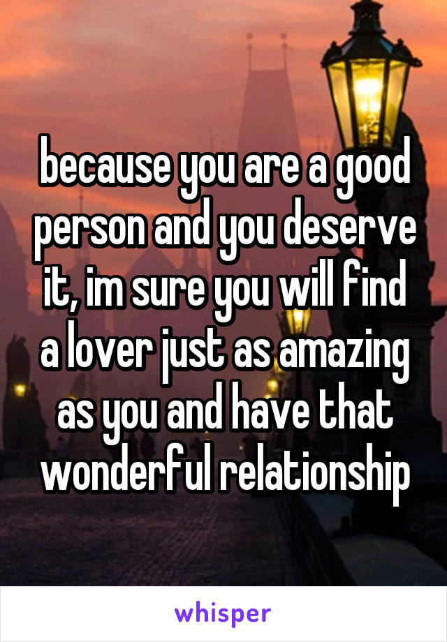 because you are a good person and you deserve it, im sure you will find a lover just as amazing as you and have that wonderful relationship