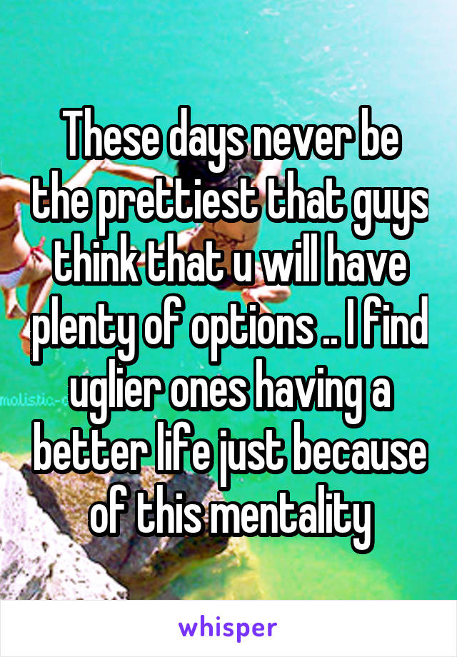 These days never be the prettiest that guys think that u will have plenty of options .. I find uglier ones having a better life just because of this mentality