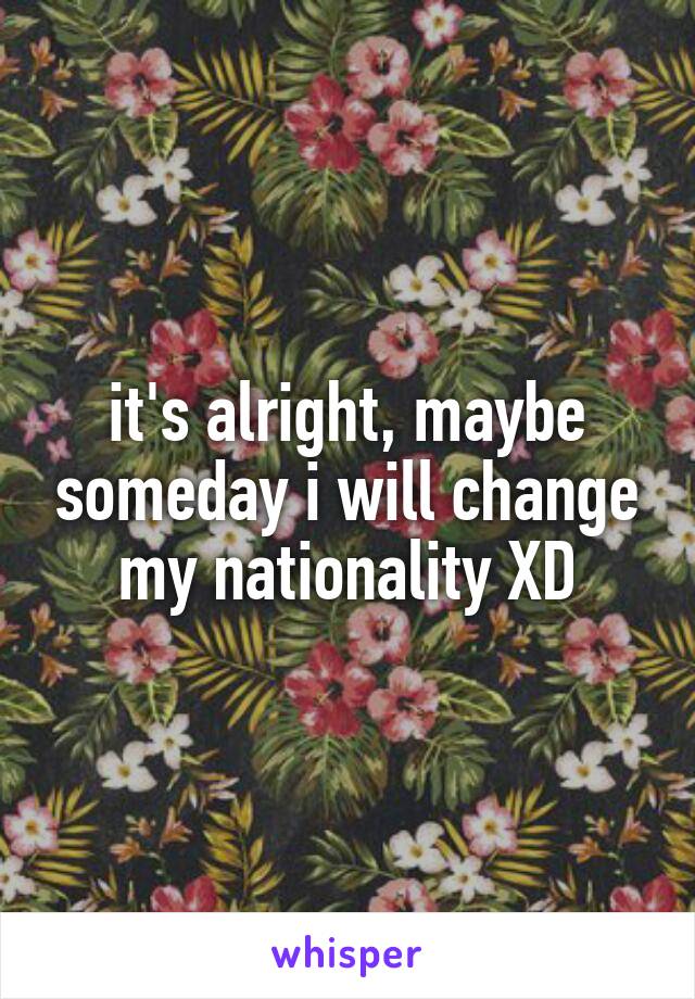 it's alright, maybe someday i will change my nationality XD
