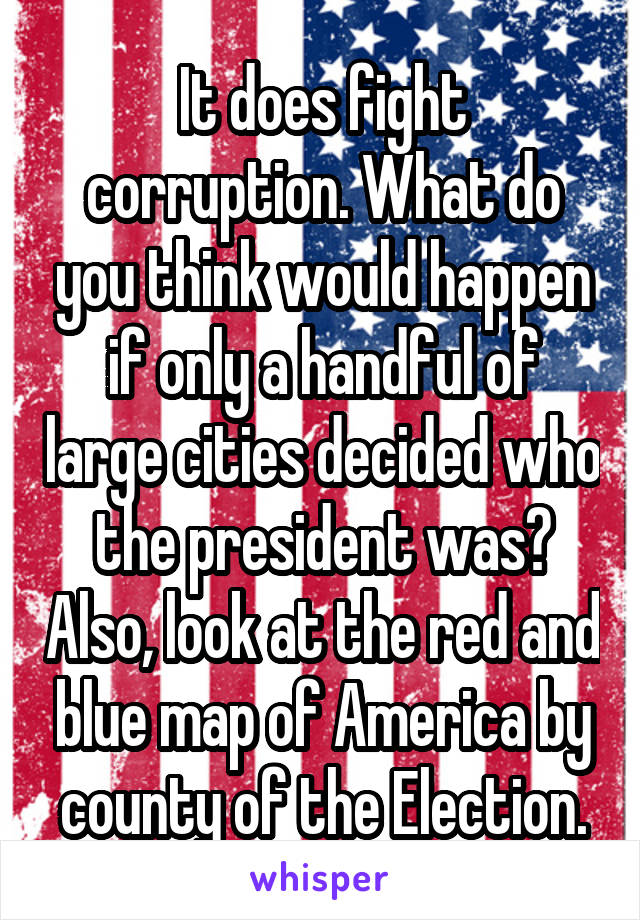 It does fight corruption. What do you think would happen if only a handful of large cities decided who the president was? Also, look at the red and blue map of America by county of the Election.