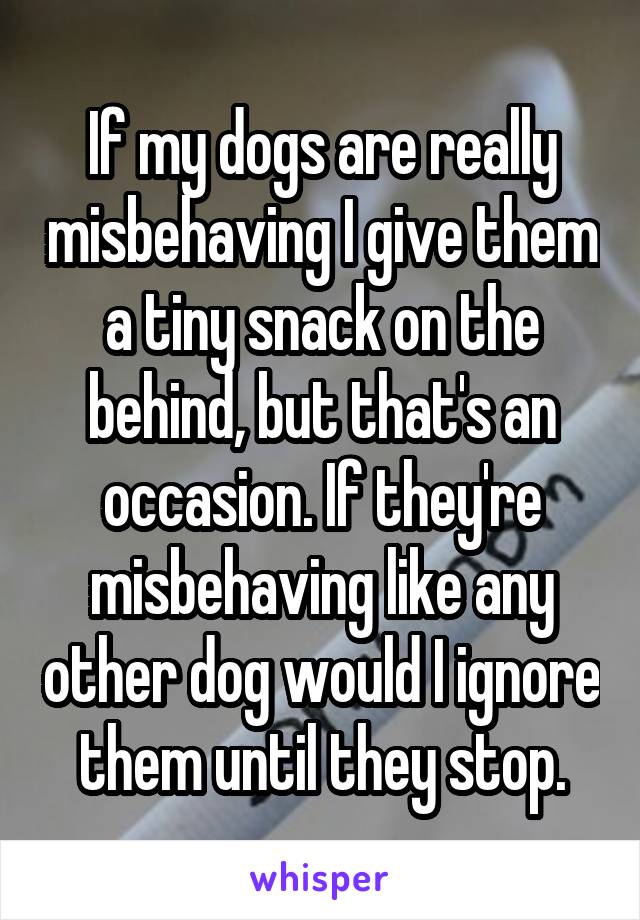 If my dogs are really misbehaving I give them a tiny snack on the behind, but that's an occasion. If they're misbehaving like any other dog would I ignore them until they stop.