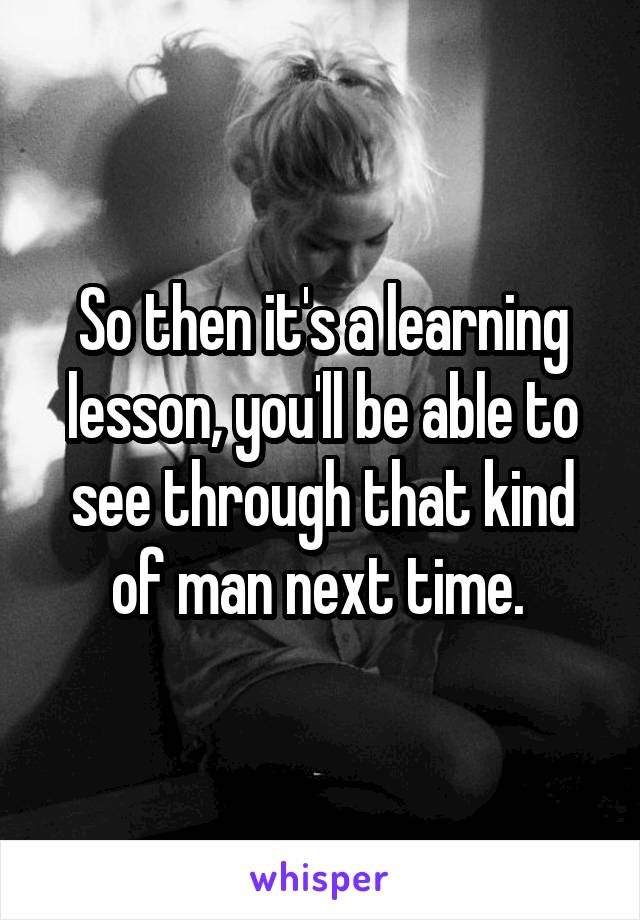 So then it's a learning lesson, you'll be able to see through that kind of man next time. 